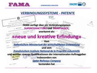 VERBINDUNGS-ANALYSEN
FAMA verfügt über ein Verbindungssystem
SUPERCONNETTORE und SMARTBLOCK,
anerkannt als:
«neue und kreative Erfindung»
Vom
italienischem Ministerium der wirtschaftlichen Entwicklung
und vom
französischem Institute National de la Propriètè Industrielle
und welches strenge Qualifikationen der internationalen Auftraggeber
insbesonders von
Qatar Railways Company
bestanden hat
VERBINDUNGSSYSTEME - PATENTE
 