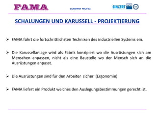 COMPANY PROFILE
 FAMA führt die fortschrittlichsten Techniken des industriellen Systems ein.
 Die Karussellanlage wird als Fabrik konzipiert wo die Ausrüstungen sich am
Menschen anpassen, nicht als eine Baustelle wo der Mensch sich an die
Ausrüstungen anpasst.
 Die Ausrüstungen sind für den Arbeiter sicher (Ergonomie)
 FAMA liefert ein Produkt welches den Auslegungsbestimmungen gerecht ist.
SCHALUNGEN UND KARUSSELL - PROJEKTIERUNG
 