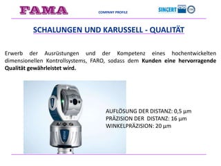 COMPANY PROFILE
SCHALUNGEN UND KARUSSELL - QUALITÄT
Erwerb der Ausrüstungen und der Kompetenz eines hochentwickelten
dimensionellen Kontrollsystems, FARO, sodass dem Kunden eine hervorragende
Qualität gewährleistet wird.
AUFLÖSUNG DER DISTANZ: 0,5 μm
PRÄZISION DER DISTANZ: 16 μm
WINKELPRÄZISION: 20 μm
 