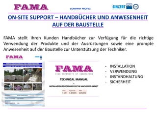 COMPANY PROFILE
- INSTALLATION
- VERWENDUNG
- INSTANDHALTUNG
- SICHERHEIT
ON-SITE SUPPORT – HANDBÜCHER UND ANWESENHEIT
AUF DER BAUSTELLE
FAMA stellt ihren Kunden Handbücher zur Verfügung für die richtige
Verwendung der Produkte und der Ausrüstungen sowie eine prompte
Anwesenheit auf der Baustelle zur Unterstützung der Techniker.
 