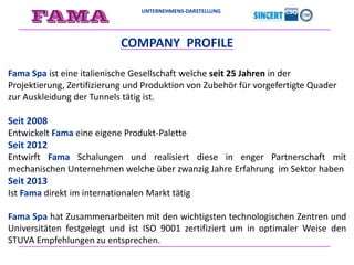 UNTERNEHMENS-DARSTELLUNG
COMPANY PROFILE
Fama Spa ist eine italienische Gesellschaft welche seit 25 Jahren in der
Projektierung, Zertifizierung und Produktion von Zubehör für vorgefertigte Quader
zur Auskleidung der Tunnels tätig ist.
Seit 2008
Entwickelt Fama eine eigene Produkt-Palette
Seit 2012
Entwirft Fama Schalungen und realisiert diese in enger Partnerschaft mit
mechanischen Unternehmen welche über zwanzig Jahre Erfahrung im Sektor haben
Seit 2013
Ist Fama direkt im internationalen Markt tätig
Fama Spa hat Zusammenarbeiten mit den wichtigsten technologischen Zentren und
Universitäten festgelegt und ist ISO 9001 zertifiziert um in optimaler Weise den
STUVA Empfehlungen zu entsprechen.
 