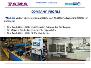UNTERNEHMENS-DARSTELLUNG
COMPANY PROFILE
FAMA Spa verfügt über eine Gesamtfläche von 20.000 m², davon sind 10.000 m²
überdacht.
• Eine Produktionsstätte einschliesslich Prüfung der Dichtungen.
• Ein Magazin für die Lagerung der Fertigprodukte.
• Eine Produktionsstätte für Plastikzubehör.
 