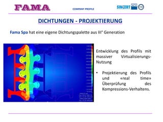 COMPANY PROFILE
DICHTUNGEN - PROJEKTIERUNG
Fama Spa hat eine eigene Dichtungspalette aus III° Generation
Entwicklung des Profils mit
massiver Virtualisierungs-
Nutzung
• Projektierung des Profils
und «real time»
Überprüfung des
Kompressions-Verhaltens.
 