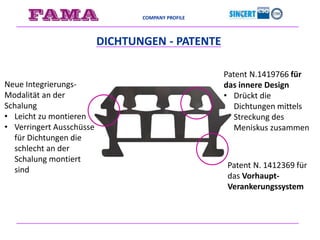 COMPANY PROFILE
DICHTUNGEN - PATENTE
Patent N. 1412369 für
das Vorhaupt-
Verankerungssystem
Patent N.1419766 für
das innere Design
• Drückt die
Dichtungen mittels
Streckung des
Meniskus zusammen
Neue Integrierungs-
Modalität an der
Schalung
• Leicht zu montieren
• Verringert Ausschüsse
für Dichtungen die
schlecht an der
Schalung montiert
sind
 