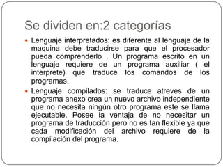 Se dividen en:2 categorías
 Lenguaje interpretados: es diferente al lenguaje de la
maquina debe traducirse para que el procesador
pueda comprenderlo . Un programa escrito en un
lenguaje requiere de un programa auxiliar ( el
interprete) que traduce los comandos de los
programas.
 Lenguaje compilados: se traduce atreves de un
programa anexo crea un nuevo archivo independiente
que no necesita ningún otro programa este se llama
ejecutable. Posee la ventaja de no necesitar un
programa de traducción pero no es tan flexible ya que
cada modificación del archivo requiere de la
compilación del programa.
 