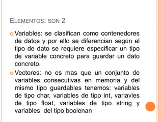 ELEMENTOS: SON 2
 Variables: se clasifican como contenedores
  de datos y por ello se diferencian según el
  tipo de dato se requiere especificar un tipo
  de variable concreto para guardar un dato
  concreto.
 Vectores: no es mas que un conjunto de
  variables consecutivas en memoria y del
  mismo tipo guardables tenemos: variables
  de tipo char, variables de tipo int, variavles
  de tipo float, variables de tipo string y
  variables del tipo boolenan
 