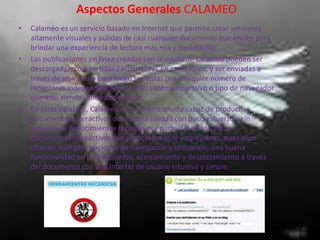 Aspectos Generales CALAMEO
• Calaméo es un servicio basado en Internet que permite crear versiones
altamente visuales y pulidas de casi cualquier documento que envíes para
brindar una experiencia de lectura más rica y confortable.
• Las publicaciones en línea creadas con la ayuda de Calameo pueden ser
descargadas, compartidas / incrustadas en otros sitios, y ser enviadas a
través de un vínculo para luego ser vistas por cualquier número de
receptores independientemente del sistema operativo o tipo de navegador
que esté siendo utilizado por ellos.
• En otras palabras, Calameo es una herramienta capaz de producir
documentos interactivos de altísima calidad con poco esfuerzo y sin
requerir de conocimientos técnicos por parte del editor. Estos
documentos interactivos son particularmente interesantes, pues ellos
ofrecen múltiples opciones de navegación y utilización, una buena
funcionalidad en las búsquedas, acercamiento y desplazamiento a través
del documento con una interfaz de usuario intuitiva y simple.
 