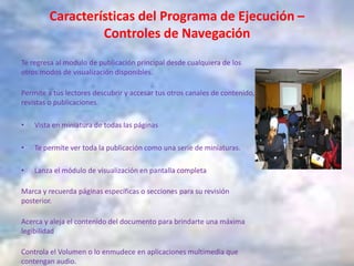 Características del Programa de Ejecución –
Controles de Navegación
Te regresa al modulo de publicación principal desde cualquiera de los
otros modos de visualización disponibles.
Permite a tus lectores descubrir y accesar tus otros canales de contenido,
revistas o publicaciones.
• Vista en miniatura de todas las páginas
• Te permite ver toda la publicación como una serie de miniaturas.
• Lanza el módulo de visualización en pantalla completa
Marca y recuerda páginas específicas o secciones para su revisión
posterior.
Acerca y aleja el contenido del documento para brindarte una máxima
legibilidad
Controla el Volumen o lo enmudece en aplicaciones multimedia que
contengan audio.
 