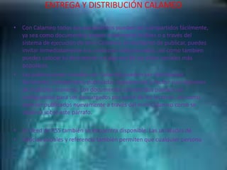 ENTREGA Y DISTRIBUCIÓN CALAMEO
• Con Calameo todos tus documentos pueden ser compartidos fácilmente,
ya sea como documentos anexos totalmente visibles o a través del
sistema de ejecución de mini-Calameo. Al momento de publicar, puedes
invitar inmediatamente tus contactos seleccionados, así como tambien
puedes colocar tu documento en algunos de los sitios sociales más
populares.
• Las publicaciones creadas con Calaméo pueden ser distribuidas
fácilmente, compartidas, publicadas nuevamente y recibir suscripciones
de múltiples maneras. Los documentos convertidos pueden ser
configurados para ser descargados por parte de los lectores, así como
para ser publicados nuevamente a través del mini-Calameo como se
observa sobre este párrafo.
• Un feed de RSS también se encuentra disponible. Las utilidades de
• noticias sociales y referencia también permiten que cualquier persona
 