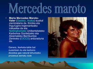 Maria Mercedes Maroto-Valer  ( Gasteiz ,  Araba ) euskal zientzialaria da. Kimika eta Ingurugiro-ingeniaritzako irakaslea da eta  Nottinghameko   Unibertsitateko  Karbonoa Gordetzeko eta Atzemateko Berrikuntza Zentroko ( CICCS ) arduraduna da.  Mercedes maroto Ganera, ikerketa-talde bat zuzentzen du eta karbono dioxidoa gas natural bihurtzeko prozesua asmatu dute 
