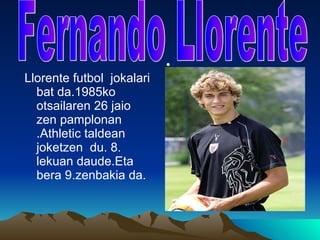 Llorente futbol  jokalari bat da.1985ko otsailaren 26 jaio zen pamplonan .Athletic taldean joketzen  du. 8. lekuan daude.Eta bera 9.zenbakia da.  Fernando Llorente 