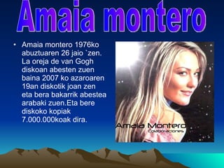 Amaia montero 1976ko abuztuaren 26 jaio `zen. La oreja de van Gogh diskoan abesten zuen baina 2007 ko azaroaren 19an diskotik joan zen eta bera bakarrik abestea arabaki zuen.Eta bere diskoko kopiak 7.000.000koak dira. Amaia montero 