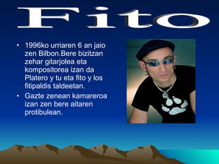 1996ko urriaren 6 an jaio zen Bilbon.Bere bizitzan zehar gitarjolea eta kompositorea izan da Platero y tu eta fito y los fitipaldis taldeetan. Gazte zenean kamareroa izan zen bere aitaren protibulean. Fito 