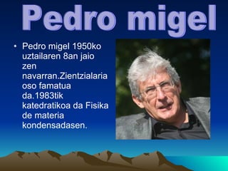 Pedro migel 1950ko uztailaren 8an jaio zen navarran.Zientzialaria oso famatua da.1983tik  katedratikoa da Fisika de materia kondensadasen. Pedro migel 