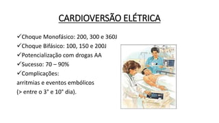 CARDIOVERSÃO ELÉTRICA
Choque Monofásico: 200, 300 e 360J
Choque Bifásico: 100, 150 e 200J
Potencialização com drogas AA
Sucesso: 70 – 90%
Complicações:
arritmias e eventos embólicos
(> entre o 3° e 10° dia).
 