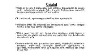 Sotalol
Trata-se de um B-bloqueador não seletivo, bloqueador de canais
de K+, inibidor de canais de Ca2+  efeito B-bloqueador reduz FC,
também prolonga período refratário atrial
É considerado agente seguro e eficaz para a prevenção
Indicado antes do emprego da amiodarona caso tenha coração
normal e não haja contra-indicações
Efeito mais intenso em frequencias cardiacas mais lentas =
aumentar seu efeito pró-arrítmico em pacientes com bradicardia
sinusal após a CV
Contra-indicado em: pacientes com asma, hipertrofia ventricular
esquerda importante, disfunção ventricular significativa, IC
aparente, insuficiência renal ou naqueles com intervalo QT longo
(> 500 ms)
 