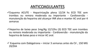 ANTICOAGULANTES
Esquema ACUTE - Heparinização plena 12/24 hs ECO TEE sem
trombos ou remora moderada ou importante - Cardioversão -
manutenção da heparina até alcançar INR alvo e manter AC oral por 4
semanas
Heparina de baixo peso 1mg/Kg 12/12hs (3) ECO TEE sem trombos
ou remora moderada ou importante - Cardioversão - manutenção da
heparina de baixo peso e iniciar AC oral.
 Esquema com Dabigatrana – iniciar 3 semanas antes da CV , 150 MG
2X/DIA
 