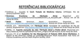 REFERÊNCIAS BIBLIOGRÁFICAS
Goldman L, Ausiello D. Cecil: Tratado de Medicina Interna. 23ªEdição. Rio de
Janeiro:ELSEVIER, 2010.
Diretrizes Brasileiras de Fibrilação Atrial. Disponível em:
http://publicacoes.cardiol.br/consenso/2009/diretriz_fa_92supl01.pdf . Acesso em 29 de
março de 2016.
Atrial Flutter. American Heart Association. Disponível em:
http://circ.ahajournals.org/content/112/22/e334.full . Acesso em 29 de março de 2016
SOUZA, O.F., BOGHOSSIAN, S.H. Fibrilação Atrial. Sociedade de cardiologia do Rio de
Janeiro. Disponível em: http://socerj.org.br/fibrilacao-atrial/ Acesso em 29 de março de 2016
JORGE, J.C. Suporte avançado de vida: Fibrilação Atrial e Flutter Atrial. Disponível em:
http://www.saj.med.br/uploaded/File/novos_artigos/144.pdf Acesso 20 de março de 2016
January, CT; et al. Guideline for the Management of Patients With Atrial Fibrillation. A
Report of the American College of Cardiology/American Heart Association Task Force on
Practice Guidelines and the Heart Rhythm Society. 2014.
 