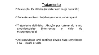Tratamento
De eleição: CV elétrica (reverter com carga baixa 50J)
Pacientes estáveis: betabloqueadores ou Verapamil
Tratamento definitivo: Ablação por cateter do istmo
cavotricuspídeo (interrompe o ciclo de
macroreentrada)
Anticoagulação oral contínua devido risco semelhante
à FA – Escore CHAD2
 