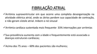 FIBRILAÇÃO ATRIAL
Arritmia supraventricular em que ocorre uma completa desorganização na
atividade elétrica atrial, onde os átrios perdem sua capacidade de contração,
e não geram sístole atrial. Inibem o nó sinusal
Arritmia cardíaca sustentada mais frequente- 33% internações por arritmias
Sua prevalência aumenta com a idade e frequentemente está associada a
doenças estruturais cardíacas;
Acima dos 75 anos – 60% dos pacientes são mulheres;
 