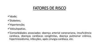 FATORES DE RISCO
Idade;
Diabetes;
Hipertensão;
Valvulopatias.
Comorbidades associadas: doença arterial coronariana, insuficiência
cardíaca, doenças cardíacas congênitas, doença pulmonar crônica,
hipertireoidismo, infecções, após cirurgia cardíaca, etc.
 