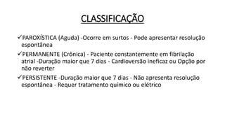 CLASSIFICAÇÃO
PAROXÍSTICA (Aguda) -Ocorre em surtos - Pode apresentar resolução
espontânea
PERMANENTE (Crônica) - Paciente constantemente em fibrilação
atrial -Duração maior que 7 dias - Cardioversão ineficaz ou Opção por
não reverter
PERSISTENTE -Duração maior que 7 dias - Não apresenta resolução
espontânea - Requer tratamento químico ou elétrico
 