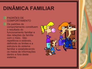 DINÂMICA FAMILIAR
PADRÕES DE
COMPORTAMENTO
Os padrões de
comportamento constituem
o resultado do
funcionamento familiar e
das relações da família
com o meio. São
repetitivos e estáveis,
definindo os limites e a
estrutura do sistema
familiar e estabelecendo
os meios de informações
dentro e fora deste
sistema.
 