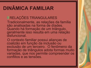 DINÂMICA FAMILIAR
RELAÇÕES TRIANGULARES
Tradicionalmente, as relações da família
são analisadas na forma de díades.
Quando há formação de um triângulo,
geralmente isso resulta em uma relação
disfuncional.
O contexto familiar possui alianças de
coalizão em função da inclusão ou
exclusão de um terceiro. O fenômeno da
formação de triângulos adota formas muito
variadas, que nos permite compreender os
conflitos e as tensões.
 