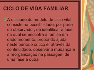 CICLO DE VIDA FAMILIAR
A utilidade do modelo de ciclo vital
consiste na possibilidade, por parte
do observador, de identificar a fase
na qual se encontra a família em
dado momento, propondo ajuda
neste período crítico e, através da
continuidade, observar a mudança e
a reorganização na passagem de
uma fase à outra
 