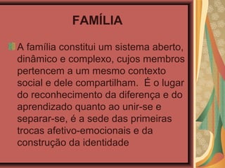 FAMÍLIA
A família constitui um sistema aberto,
dinâmico e complexo, cujos membros
pertencem a um mesmo contexto
social e dele compartilham. É o lugar
do reconhecimento da diferença e do
aprendizado quanto ao unir-se e
separar-se, é a sede das primeiras
trocas afetivo-emocionais e da
construção da identidade
 