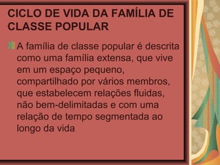 CICLO DE VIDA DA FAMÍLIA DE
CLASSE POPULAR
A família de classe popular é descrita
como uma família extensa, que vive
em um espaço pequeno,
compartilhado por vários membros,
que estabelecem relações fluidas,
não bem-delimitadas e com uma
relação de tempo segmentada ao
longo da vida
 