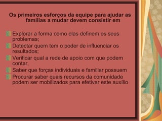 Os primeiros esforços da equipe para ajudar as
famílias a mudar devem consistir em
Explorar a forma como elas definem os seus
problemas;
Detectar quem tem o poder de influenciar os
resultados;
Verificar qual a rede de apoio com que podem
contar,
Saber que forças individuais e familiar possuem
Procurar saber quais recursos da comunidade
podem ser mobilizados para efetivar este auxílio
 