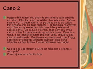 Caso 2
Peggy e Bill trazem seu bebê de seis meses para consulta
de rotina. Eles tem uma outra filha chamada Julie. Após o
exame, com o bebe normal, vc pergunta como as coisas
têm andado com as duas crianças. Os dois pais descrevem
os problemas que eles tem tido com Julie que tem sido
desobediente. Ela recusa ir dormir, briga com seu irmão
menor, e tem frequentemente agredido a todos. Durante a
visita, o pai frequentemente grita com Julie, enquanto sua
mãe tenta distraí-la. Rapidamente parece obvio que Peggy
e Bill tem uma grande tarefa de lidar com essa nova
situação, os dois tiveram formas diferentes de criação.
Que tipo de abordagem deverá ser feita com a criança e
seus pais?
Como ajudar essa família hoje.
 