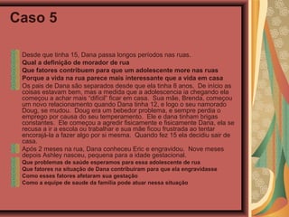 Caso 5
Desde que tinha 15, Dana passa longos períodos nas ruas.
Qual a definição de morador de rua
Que fatores contribuem para que um adolescente more nas ruas
Porque a vida na rua parece mais interessante que a vida em casa
Os pais de Dana são separados desde que ela tinha 8 anos. De início as
coisas estavam bem, mas a medida que a adolescencia ia chegando ela
começou a achar mais “difícil” ficar em casa. Sua mãe, Brenda, começou
um novo relacionamento quando Dana tinha 12, e logo o seu namorado
Doug, se mudou. Doug era um bebedor problema, e sempre perdia o
emprego por causa do seu temperamento. Ele e dana tinham brigas
constantes. Ele começou a agredir fisicamente e fisicamente Dana, ela se
recusa a ir a escola ou trabalhar e sua mãe ficou frustrada ao tentar
encorajá-la a fazer algo por si mesma. Quando fez 15 ela decidiu sair de
casa.
Após 2 meses na rua, Dana conheceu Eric e engravidou. Nove meses
depois Ashley nasceu, pequena para a idade gestacional.
Que problemas de saúde esperamos para essa adolescente de rua
Que fatores na situação de Dana contribuiram para que ela engravidasse
Como esses fatores afetaram sua gestação
Como a equipe de saude da família pode atuar nessa situação
 