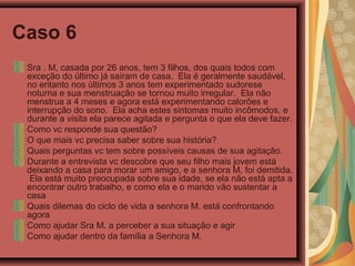 Caso 6
Sra . M, casada por 26 anos, tem 3 filhos, dos quais todos com
exceção do último já saíram de casa. Ela é geralmente saudável,
no entanto nos últimos 3 anos tem experimentado sudorese
noturna e sua menstruação se tornou muito irregular. Ela não
menstrua a 4 meses e agora está experimentando calorões e
interrupção do sono. Ela acha estes sintomas muito incômodos, e
durante a visita ela parece agitada e pergunta o que ela deve fazer.
Como vc responde sua questão?
O que mais vc precisa saber sobre sua história?
Quais perguntas vc tem sobre possíveis causas de sua agitação.
Durante a entrevista vc descobre que seu filho mais jovem está
deixando a casa para morar um amigo, e a senhora M, foi demitida.
Ela está muito preocupada sobre sua idade, se ela não está apta a
encontrar outro trabalho, e como ela e o marido vão sustentar a
casa
Quais dilemas do ciclo de vida a senhora M. está confrontando
agora
Como ajudar Sra M. a perceber a sua situação e agir
Como ajudar dentro da família a Senhora M.
 