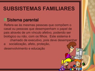 SUBSISTEMAS FAMILIARES
Sistema parentalSistema parental
Refere-se às mesmas pessoas que compõem o
casal ou pessoas que desempenham o papel de
pais através de um vínculo afetivo, podendo ser
biológico ou não, com os filhos. Este sistema é
chamado de executivo, pois deve desempenhar
a socialização, afeto, proteção,
desenvolvimento e educação
 