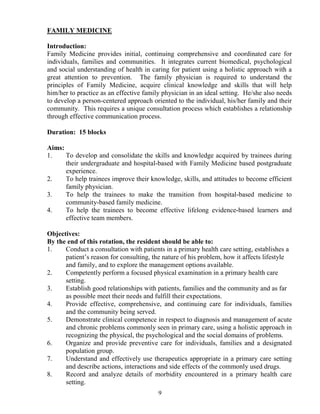 FAMILY MEDICI E

Introduction:
Family Medicine provides initial, continuing comprehensive and coordinated care for
individuals, families and communities. It integrates current biomedical, psychological
and social understanding of health in caring for patient using a holistic approach with a
great attention to prevention. The family physician is required to understand the
principles of Family Medicine, acquire clinical knowledge and skills that will help
him/her to practice as an effective family physician in an ideal setting. He/she also needs
to develop a person-centered approach oriented to the individual, his/her family and their
community. This requires a unique consultation process which establishes a relationship
through effective communication process.

Duration: 15 blocks

Aims:
1.    To develop and consolidate the skills and knowledge acquired by trainees during
      their undergraduate and hospital-based with Family Medicine based postgraduate
      experience.
2.    To help trainees improve their knowledge, skills, and attitudes to become efficient
      family physician.
3.    To help the trainees to make the transition from hospital-based medicine to
      community-based family medicine.
4.    To help the trainees to become effective lifelong evidence-based learners and
      effective team members.

Objectives:
By the end of this rotation, the resident should be able to:
1.    Conduct a consultation with patients in a primary health care setting, establishes a
      patient’s reason for consulting, the nature of his problem, how it affects lifestyle
      and family, and to explore the management options available.
2.    Competently perform a focused physical examination in a primary health care
      setting.
3.    Establish good relationships with patients, families and the community and as far
      as possible meet their needs and fulfill their expectations.
4.    Provide effective, comprehensive, and continuing care for individuals, families
      and the community being served.
5.    Demonstrate clinical competence in respect to diagnosis and management of acute
      and chronic problems commonly seen in primary care, using a holistic approach in
      recognizing the physical, the psychological and the social domains of problems.
6.    Organize and provide preventive care for individuals, families and a designated
      population group.
7.    Understand and effectively use therapeutics appropriate in a primary care setting
      and describe actions, interactions and side effects of the commonly used drugs.
8.    Record and analyze details of morbidity encountered in a primary health care
      setting.
                                         9
 