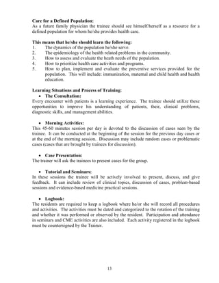 Care for a Defined Population:
As a future family physician the trainee should see himself/herself as a resource for a
defined population for whom he/she provides health care.

This means that he/she should learn the following:
1.    The dynamics of the population he/she serve.
2.    The epidemiology of the health related problems in the community.
3.    How to assess and evaluate the heath needs of the population.
4.    How to prioritize health care activities and programs.
5.    How to plan, implement and evaluate the preventive services provided for the
      population. This will include: immunization, maternal and child health and health
      education.

Learning Situations and Process of Training:
   • The Consultation:
Every encounter with patients is a learning experience. The trainee should utilize these
opportunities to improve his understanding of patients, their, clinical problems,
diagnostic skills, and management abilities.

    • Morning Activities:
This 45-60 minutes session per day is devoted to the discussion of cases seen by the
trainee. It can be conducted at the beginning of the session for the previous day cases or
at the end of the morning session. Discussion may include random cases or problematic
cases (cases that are brought by trainees for discussion).

   • Case Presentation:
The trainer will ask the trainees to present cases for the group.

   • Tutorial and Seminars:
In these sessions the trainee will be actively involved to present, discuss, and give
feedback. It can include review of clinical topics, discussion of cases, problem-based
sessions and evidence-based medicine practical sessions.

    • Logbook:
The residents are required to keep a logbook where he/or she will record all procedures
and activities. The activities must be dated and categorized to the rotation of the training
and whether it was performed or observed by the resident. Participation and attendance
in seminars and CME activities are also included. Each activity registered in the logbook
must be countersigned by the Trainer.




                                          13
 
