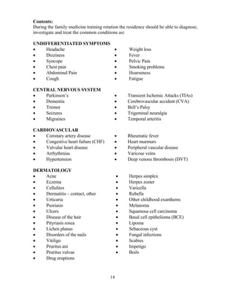 Contents:
During the family medicine training rotation the residence should be able to diagnose,
investigate and treat the common conditions as:

U DIFFERE TIATED SYMPTOMS
•   Headache                              •       Weight loss
•   Dizziness                             •       Fever
•   Syncope                               •       Pelvic Pain
•   Chest pain                            •       Smoking problems
•   Abdominal Pain                        •       Hoarseness
•   Cough                                 •       Fatigue

CE TRAL ERVOUS SYSTEM
•   Parkinson’s                           •      Transient Ischemic Attacks (TIAs)
•   Dementia                              •      Cerebrovascular accident (CVA)
•   Tremor                                •      Bell’s Palsy
•   Seizures                              •      Trigeminal neuralgia
•   Migraines                             •      Temporal arteritis

CARDIOVASCULAR
•   Coronary artery disease               •      Rheumatic fever
•   Congestive heart failure (CHF)        •      Heart murmurs
•   Valvular heart disease                •      Peripheral vascular disease
•   Arrhythmias                           •      Varicose veins
•   Hypertension                          •      Deep venous thrombosis (DVT)

DERMATOLOGY
•   Acne                                     •    Herpes simplex
•   Eczema                                   •    Herpes zoster
•   Cellulites                               •    Varicella
•   Dermatitis – contact, other              •    Rubella
•   Urticaria                                •    Other childhood exanthems
•   Psoriasis                                •    Melanoma
•   Ulcers                                   •    Squamous cell carcinoma
•   Disease of the hair                      •    Basal cell epithelioma (BCE)
•   Pityriasis rosea                         •    Lipoma
•   Lichen planus                            •    Sebaceous cyst
•   Disorders of the nails                   •    Fungal infections
•   Vitiligo                                 •    Scabies
•   Pruritus ani                             •    Impetigo
•   Pruritus vulvae                          •    Boils
•   Drug eruptions


                                        14
 