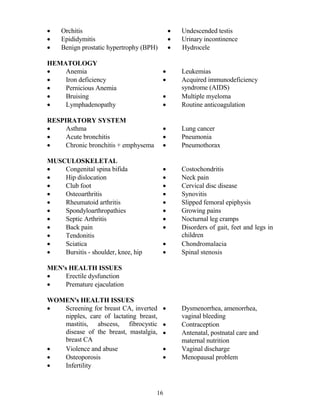 •    Orchitis                                 •   Undescended testis
•    Epididymitis                             •   Urinary incontinence
•    Benign prostatic hypertrophy (BPH)       •   Hydrocele

HEMATOLOGY
•   Anemia                                •       Leukemias
•   Iron deficiency                       •       Acquired immunodeficiency
•   Pernicious Anemia                             syndrome (AIDS)
•   Bruising                              •       Multiple myeloma
•   Lymphadenopathy                       •       Routine anticoagulation

RESPIRATORY SYSTEM
•    Asthma                               •       Lung cancer
•    Acute bronchitis                     •       Pneumonia
•    Chronic bronchitis + emphysema       •       Pneumothorax

MUSCULOSKELETAL
•   Congenital spina bifida               •       Costochondritis
•   Hip dislocation                       •       Neck pain
•   Club foot                             •       Cervical disc disease
•   Osteoarthritis                        •       Synovitis
•   Rheumatoid arthritis                  •       Slipped femoral epiphysis
•   Spondyloarthropathies                 •       Growing pains
•   Septic Arthritis                      •       Nocturnal leg cramps
•   Back pain                             •       Disorders of gait, feet and legs in
•   Tendonitis                                    children
•   Sciatica                              •       Chondromalacia
•   Bursitis - shoulder, knee, hip        •       Spinal stenosis

ME 's HEALTH ISSUES
•    Erectile dysfunction
•    Premature ejaculation

WOME 's HEALTH ISSUES
•  Screening for breast CA, inverted      •       Dysmenorrhea, amenorrhea,
   nipples, care of lactating breast,             vaginal bleeding
   mastitis, abscess, fibrocystic         •       Contraception
   disease of the breast, mastalgia,      •       Antenatal, postnatal care and
   breast CA                                      maternal nutrition
•  Violence and abuse                     •       Vaginal discharge
•  Osteoporosis                           •       Menopausal problem
•  Infertility



                                      16
 
