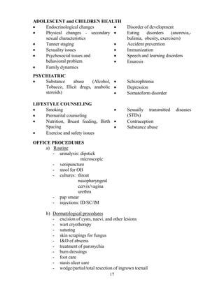 ADOLESCE T and CHILDRE HEALTH
•   Endocrinological changes     •              Disorder of development
•   Physical changes - secondary •              Eating    disorders    (anorexia,-
    sexual characteristics                      bulimia, obesity, exercisers)
•   Tanner staging               •              Accident prevention
•   Sexuality issues             •              Immunization
•   Psychosocial issues and      •              Speech and learning disorders
    behavioral problem           •              Enuresis
•   Family dynamics
PSYCHIATRIC
•   Substance     abuse    (Alcohol, •          Schizophrenia
    Tobacco, Illicit drugs, anabolic •          Depression
    steroids)                        •          Somatoform disorder

LIFESTYLE COU SELI G
•    Smoking                          •         Sexually transmitted     diseases
•    Premarital counseling                      (STDs)
•    Nutrition, Breast feeding, Birth •         Contraception
     Spacing                          •         Substance abuse
•    Exercise and safety issues

OFFICE PROCEDURES
     a) Routine
        - urinalysis: dipstick
                      microscopic
        - venipuncture
        - stool for OB
        - cultures: throat
                    nasopharyngeal
                    cervix/vagina
                    urethra
        - pap smear
        - injections: ID/SC/IM

      b) Dermatological procedures
         - excision of cysts, naevi, and other lesions
         - wart cryotherapy
         - suturing
         - skin scrapings for fungus
         - I&D of abscess
         - treatment of paronychia
         - burn dressings
         - foot care
         - stasis ulcer care
         - wedge/partial/total resection of ingrown toenail
                                       17
 