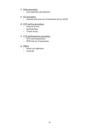 c) Ortho procedures
   - joint aspiration and injection

e) GU procedures
   - insertion and removal of intrauterine device (IUD)

d) ENT and Eye procedures
   - removal of wax
   - nasal packing
   - Visual Acuity

f) CVS and Respiratory procedures
   - ECG and interpretation
   - PFM and use of spirometry

g) Others
   - breast cyst aspiration
   - anoscopy




                                 18
 