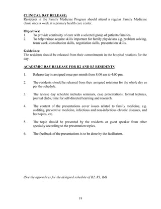 CLI ICAL DAY RELEASE:
Residents in the Family Medicine Program should attend a regular Family Medicine
clinic once a week at a primary health care center.

Objectives:
1.    To provide continuity of care with a selected group of patients/families.
2.    To help trainee acquire skills important for family physicians e.g. problem solving,
      team work, consultation skills, negotiation skills, presentation skills.

Guidelines:
The residents should be released from their commitments in the hospital rotations for the
day.

ACADEMIC DAY RELEASE FOR R2 A D R3 RESIDE TS

1.    Release day is assigned once per month from 8:00 am to 4:00 pm.

2.    The residents should be released from their assigned rotations for the whole day as
      per the schedule.

3.    The release day schedule includes seminars, case presentations, formal lectures,
      journal clubs, time for self-directed learning and research.

4.    The content of the presentations cover issues related to family medicine, e.g.
      auditing, preventive medicine, infectious and non-infectious chronic diseases, and
      hot topics, etc.

5.    The topic should be presented by the residents or guest speaker from other
      specialty according to the presentation topics.

6.    The feedback of the presentations is to be done by the facilitators.




(See the appendices for the designed schedule of R2, R3, R4)




                                        19
 