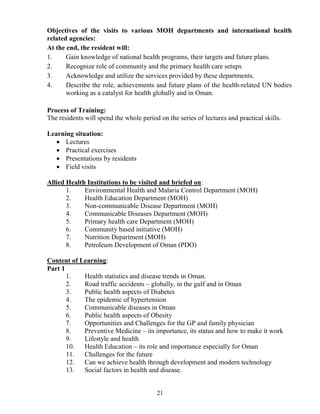 Objectives of the visits to various MOH departments and international health
related agencies:
At the end, the resident will:
1.     Gain knowledge of national health programs, their targets and future plans.
2.     Recognize role of community and the primary health care setups
3.     Acknowledge and utilize the services provided by these departments.
4.     Describe the role, achievements and future plans of the health-related UN bodies
       working as a catalyst for health globally and in Oman.

Process of Training:
The residents will spend the whole period on the series of lectures and practical skills.

Learning situation:
   • Lectures
   • Practical exercises
   • Presentations by residents
   • Field visits

Allied Health Institutions to be visited and briefed on:
       1.    Environmental Health and Malaria Control Department (MOH)
       2.    Health Education Department (MOH)
       3.    Non-communicable Disease Department (MOH)
       4.    Communicable Diseases Department (MOH)
       5.    Primary health care Department (MOH)
       6.    Community based initiative (MOH)
       7.    Nutrition Department (MOH)
       8.    Petroleum Development of Oman (PDO)

Content of Learning:
Part 1
       1.   Health statistics and disease trends in Oman.
       2.   Road traffic accidents – globally, in the gulf and in Oman
       3.   Public health aspects of Diabetes
       4.   The epidemic of hypertension
       5.   Communicable diseases in Oman
       6.   Public health aspects of Obesity
       7.   Opportunities and Challenges for the GP and family physician
       8.   Preventive Medicine – its importance, its status and how to make it work
       9.   Lifestyle and health
       10.  Health Education – its role and importance especially for Oman
       11.  Challenges for the future
       12.  Can we achieve health through development and modern technology
       13.  Social factors in health and disease.


                                         21
 