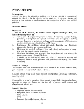 I TER AL MEDICI E

Introduction:
A significant proportion of medical problems which are encountered in primary care
practice are related to the discipline of internal medicine. Primary care doctors are
required to be competent in initial assessment and management of all of these medical
problems.

Duration: 6 Blocks

Objectives:
At the end of the rotation, the resident should acquire knowledge, skills, and
demonstrate competence in:
1.    Taking care of hospitalized patients in terms of recording a proper history,
      performing a comprehensive physical examination and be capable in making
      accurate diagnosis, investigations, and appropriate management of the common
      medical conditions encountered in Internal Medicine.
2.    Recognizing the condition, initiate appropriate diagnostic and therapeutic
      measures for the other less common conditions.
3.    Identifying the medical problems which need referral and arranging a proper
      referral to the most appropriate department.
4.    Identifying hazards of drug treatment, drug interactions, and new advances in
      therapeutics relevant to Internal Medicine.
5.    Applying the patient-centered model in caring for hospitalized patients and
      incorporate lifestyle issues, palliative care, ethical decision-making, and family
      counseling.

Process of Training:
The residents must work on a full time basis as a member of the internal medicine team,
participate in the services and educational activities.

Residents should rotate in all major medical subspecialties (cardiology, pulmonary,
neurology, etc.)

Opportunities to work in outpatient clinics should be provided with multidisciplinary
approach to caring for illness, showing the role of nurses, social workers and
physiotherapist is important.

Learning situation:
   • In-patient Internal Medicine wards
   • Out-patient clinics of Internal Medicine
   • CME activities
   • CCU
   • Procedure Rooms (Endoscopy, echo, etc.)

                                       23
 