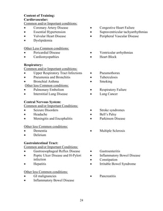 Content of Training:
Cardiovascular:
Common and/or Important conditions:
•     Coronary Artery Disease               •   Congestive Heart Failure
•     Essential Hypertension                •   Supraventricular tachyarrhythmias
•     Valvular Heart Disease                •   Peripheral Vascular Disease
•     Dyslipidemia

Other Less Common conditions:
•     Pericardial Disease                   •   Ventricular arrhythmias
•     Cardiomyopathies                      •   Heart Block

Respiratory:
Common and/or Important conditions:
•      Upper Respiratory Tract Infections   •   Pneumothorax
•      Pneumonia and Bronchitis             •   Tuberculosis
•      Bronchial Asthma                     •   Smoking
 Other less Common conditions:
•      Pulmonary Embolism                   •   Respiratory Failure
•      Interstitial Lung Disease            •   Lung Cancer

Central ervous System:
Common and/or Important Conditions:
•     Seizure Disorders                     •   Stroke syndromes
•     Headache                              •   Bell’s Palsy
•     Meningitis and Encephalitis           •   Parkinson Disease

Other less Common conditions:
•      Dementia                             •   Multiple Sclerosis
•      Delirium

Gastrointestinal Tract:
Common and/or Important Conditions:
•     Gastroesophageal Reflux Disease       •   Gastroenteritis
•     Peptic Ulcer Disease and H-Pylori     •   Inflammatory Bowel Disease
      infection                             •   Constipation
•     Hepatitis                             •   Irritable Bowel Syndrome

Other less Common conditions:
•      GI malignancies                      •   Pancreatitis
•      Inflammatory Bowel Disease




                                       24
 
