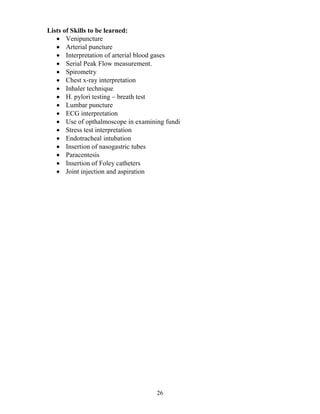 Lists of Skills to be learned:
   • Venipuncture
   • Arterial puncture
   • Interpretation of arterial blood gases
   • Serial Peak Flow measurement.
   • Spirometry
   • Chest x-ray interpretation
   • Inhaler technique
   • H. pylori testing – breath test
   • Lumbar puncture
   • ECG interpretation
   • Use of opthalmoscope in examining fundi
   • Stress test interpretation
   • Endotracheal intubation
   • Insertion of nasogastric tubes
   • Paracentesis
   • Insertion of Foley catheters
   • Joint injection and aspiration




                                    26
 