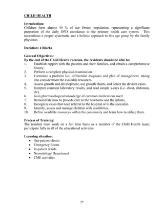 CHILD HEALTH

Introduction:
Children form almost 40 % of our Omani population, representing a significant
proportion of the daily OPD attendance to the primary health care system. This
necessitates a proper systematic and a holistic approach to this age group by the family
physician.

Duration: 4 Blocks

General Objectives:
By the end of the Child Health rotation, the residents should be able to:
1.    Establish rapport with the patients and their families, and obtain a comprehensive
      history.
2.    Perform a complete physical examination.
3.    Formulate a problem list, differential diagnosis and plan of management, taking
      into consideration the available resources.
4.    Assess growth and development, use growth charts, and detect the deviant cases.
5.    Interpret common laboratory results, and read simple x-rays (i.e. chest, abdomen,
      etc).
6.    Gain pharmacological knowledge of common medications used.
7.    Demonstrate how to provide care to the newborns and the infants.
8.    Recognize cases that need referral to the hospital or to the specialist.
9.    Identify, assess and manage children with disabilities.
10.   Define available resources within the community and learn how to utilize them.

Process of Training:
The resident must work on a full time basis as a member of the Child Health team;
participate fully in all of the educational activities.

Learning situation:
   • Out-patient clinics
   • Emergency Room
   • In-patient wards
   • Neonatology Department
   • CME activities




                                       27
 