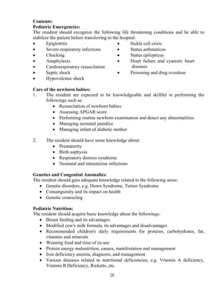Contents:
Pediatric Emergencies:
The resident should recognize the following life threatening conditions and be able to
stabilize the patient before transferring to the hospital.
•       Epiglottitis                           •      Sickle cell crisis
•       Severe respiratory infections          •      Status asthmaticus
•       Chocking                               •      Status epilepticus
•       Anaphylaxis                            •      Heart failure and cyanotic heart
•       Cardiorespiratory resuscitation                diseases
•       Septic shock                           •      Poisoning and drug overdose
•       Hypovolemic shock

Care of the newborn babies:
1.    The resident are expected to be knowledgeable and skillful in performing the
      followings such as:
          • Resuscitation of newborn babies
          • Assessing APGAR score
          • Performing routine newborn examination and detect any abnormalities
          • Managing neonatal jaundice
          • Managing infant of diabetic mother

2.    The resident should have some knowledge about:
         • Prematurity
         • Birth asphyxia
         • Respiratory distress syndrome
         • Neonatal and intrauterine infections

Genetics and Congenital Anomalies:
The resident should gain adequate knowledge related to the following areas:
   • Genetic disorders, e.g. Down Syndrome, Turner Syndrome
   • Consanguinity and its impact on health
   • Genetic counseling

Pediatric utrition:
The resident should acquire basic knowledge about the followings:
   • Breast feeding and its advantages
   • Modified cow's milk formula, its advantages and disadvantages
   • Recommended children's daily requirements for proteins, carbohydrates, fat,
      vitamins and minerals
   • Weaning food and time of its use
   • Protein energy malnutrition, causes, manifestation and management
   • Iron deficiency anemia, diagnosis, and management
   • Various diseases related to nutritional deficiencies, e.g. Vitamin A deficiency,
      Vitamin B Deficiency, Ricketts, etc.

                                       28
 
