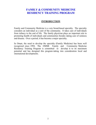FAMILY & COMMU ITY MEDICI E
              RESIDE CY TRAI I G PROGRAM

                              I TRODUCTIO

Family and Community Medicine is a very broad-based specialty. The specialty
considers an individual as a unit of the community. It takes care of individuals
from infancy to the end of life. The family physician plays an important role in
promoting health of individuals and communities besides taking care of sickness
and disease. Over a period, it has become a major specialty.

In Oman, the need to develop the specialty (Family Medicine) has been well
recognized since 1994. The OMSB Family and Community Medicine
Residency Training Program is committed to develop it to its maximum
potential and has designed this program taking into consideration local and
international developments.




                                    2
 